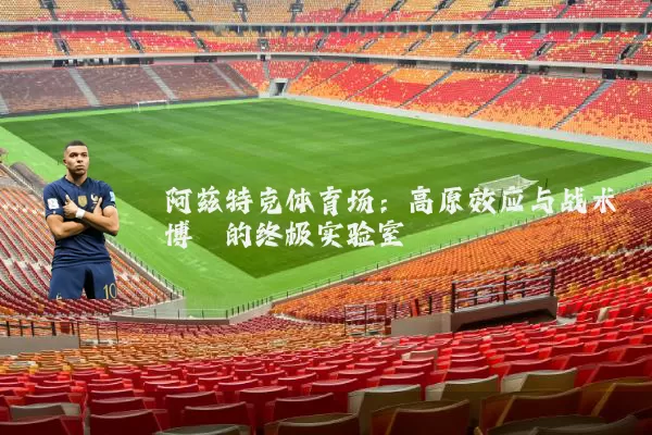 阿兹特克体育场:高原效应与战术博弈的终极实验室