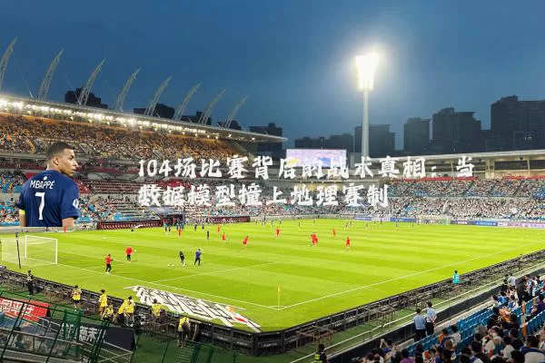 104场比赛背后的战术真相:当数据模型撞上地理赛制